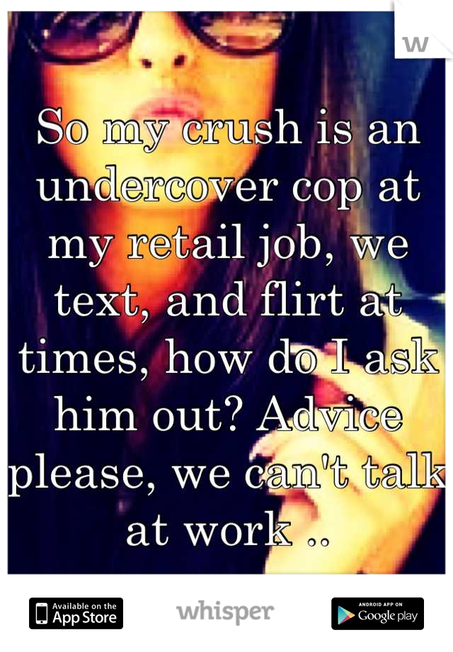 So my crush is an undercover cop at my retail job, we text, and flirt at times, how do I ask him out? Advice please, we can't talk at work ..