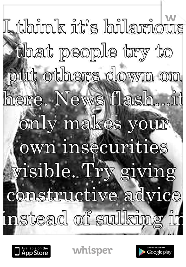 I think it's hilarious that people try to put others down on here. News flash...it only makes your own insecurities visible. Try giving constructive advice instead of sulking in your own misery!