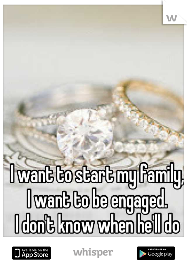 I want to start my family,
I want to be engaged. 
I don't know when he'll do it, if ever. 