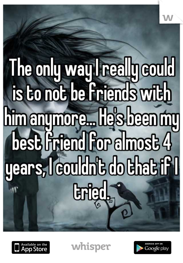 The only way I really could is to not be friends with him anymore... He's been my best friend for almost 4 years, I couldn't do that if I tried.