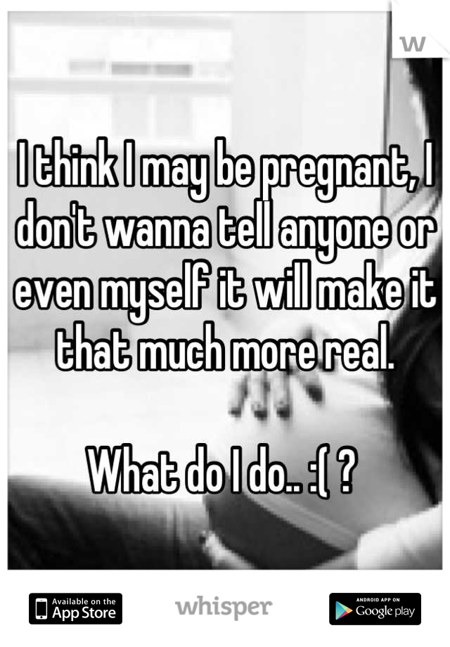 I think I may be pregnant, I don't wanna tell anyone or even myself it will make it that much more real. 

What do I do.. :( ? 