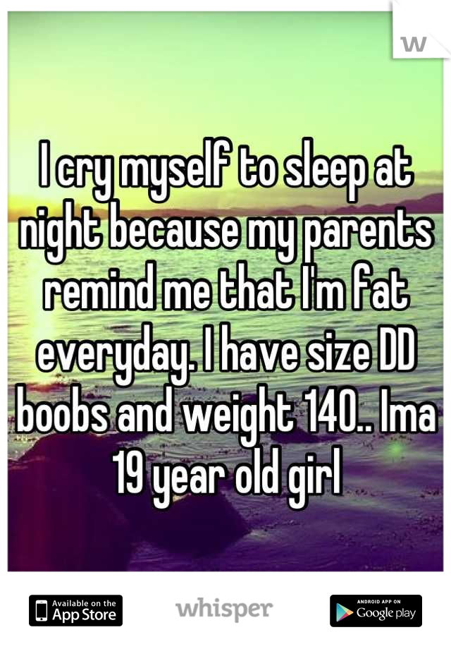 I cry myself to sleep at night because my parents remind me that I'm fat everyday. I have size DD boobs and weight 140.. Ima 19 year old girl