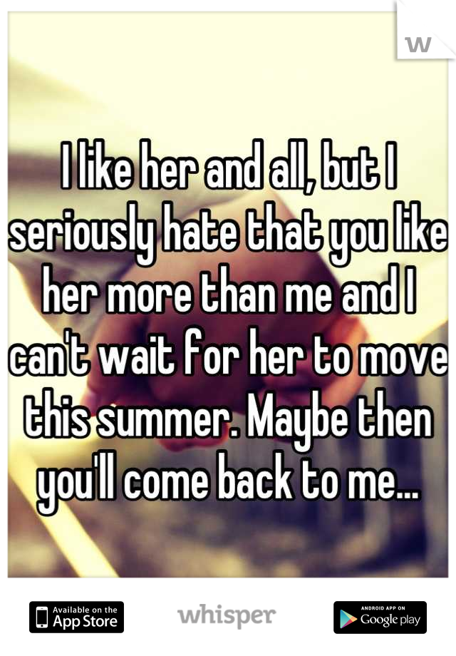 I like her and all, but I seriously hate that you like her more than me and I can't wait for her to move this summer. Maybe then you'll come back to me...