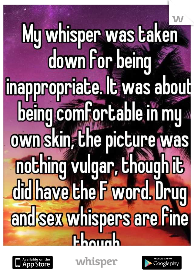 My whisper was taken down for being inappropriate. It was about being comfortable in my own skin, the picture was nothing vulgar, though it did have the F word. Drug and sex whispers are fine though. 