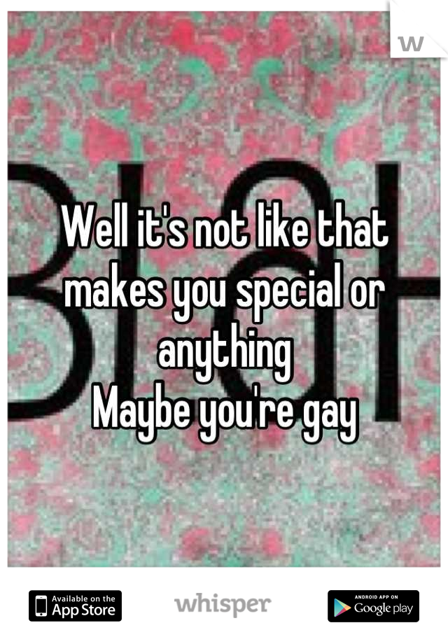 Well it's not like that makes you special or anything
Maybe you're gay