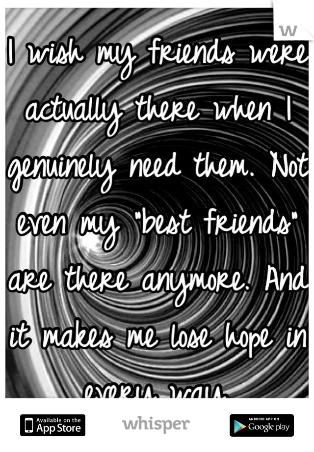 I wish my friends were actually there when I genuinely need them. Not even my "best friends" are there anymore. And it makes me lose hope in every way.