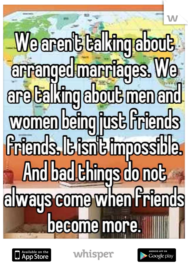 We aren't talking about arranged marriages. We are talking about men and women being just friends friends. It isn't impossible. And bad things do not always come when friends become more.