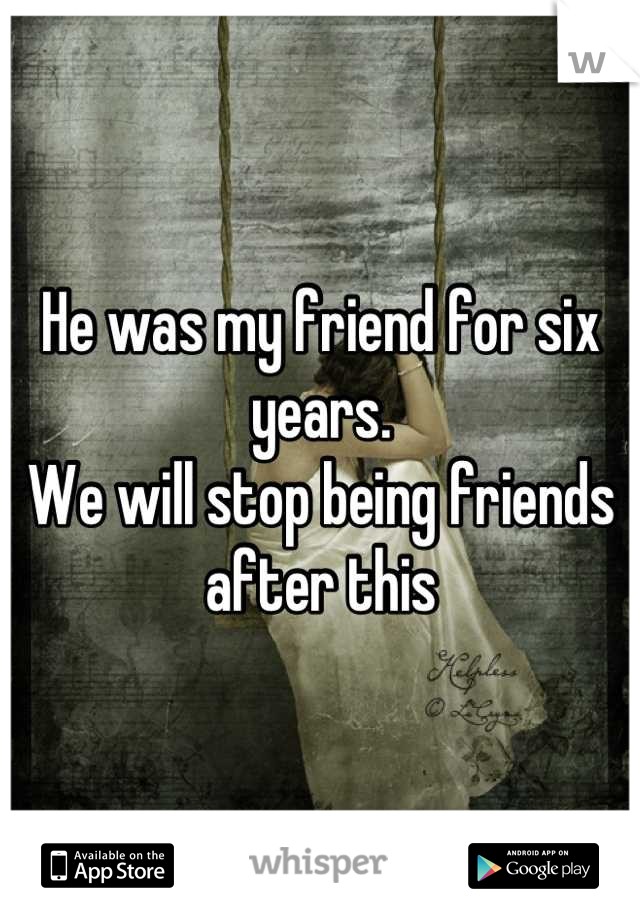 He was my friend for six years. 
We will stop being friends after this