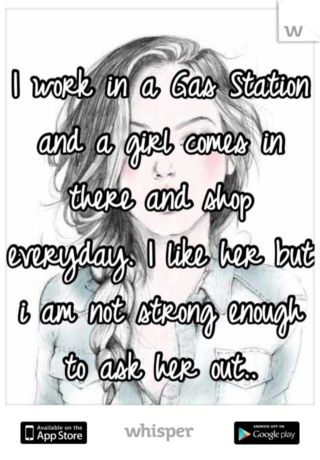 I work in a Gas Station and a girl comes in  there and shop everyday. I like her but i am not strong enough to ask her out..