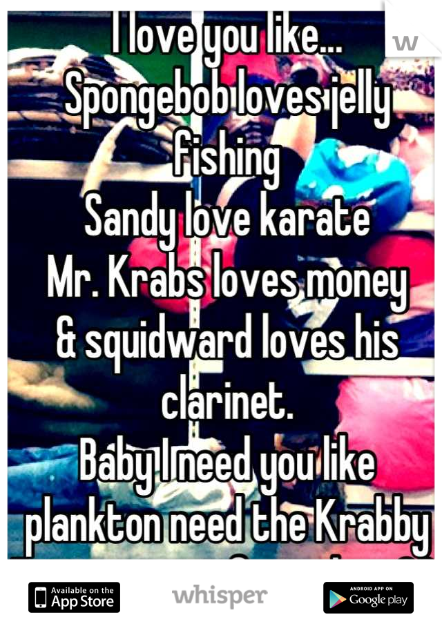 I love you like... 
Spongebob loves jelly fishing
Sandy love karate 
Mr. Krabs loves money
& squidward loves his clarinet. 
Baby I need you like plankton need the Krabby Patty secret formula. <33 