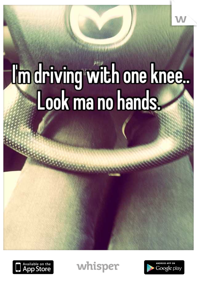 I'm driving with one knee.. Look ma no hands. 