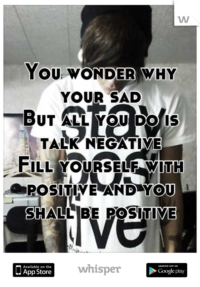 You wonder why your sad
But all you do is talk negative 
Fill yourself with positive and you shall be positive
