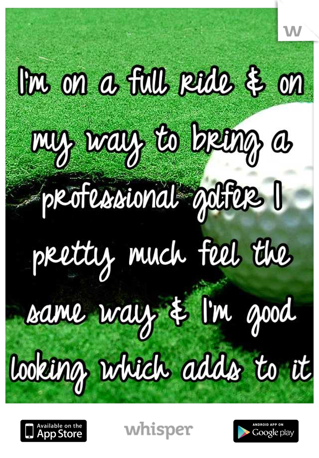 I'm on a full ride & on my way to bring a professional golfer I pretty much feel the same way & I'm good looking which adds to it