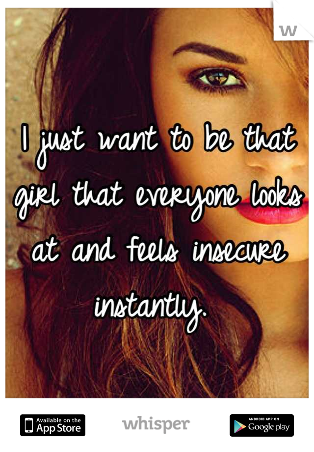 I just want to be that girl that everyone looks at and feels insecure instantly. 