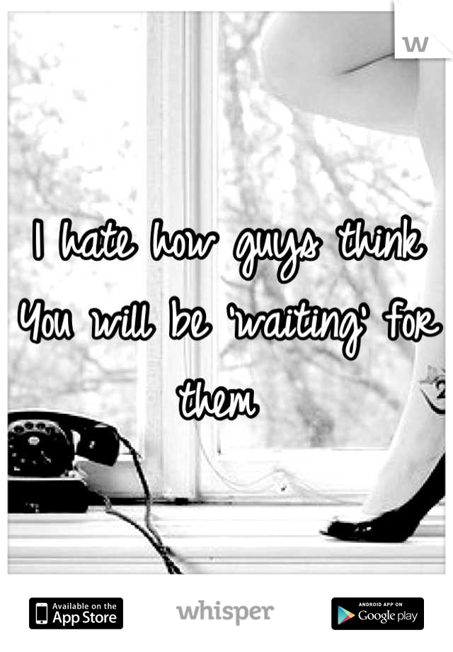 I hate how guys think 
You will be 'waiting' for them 