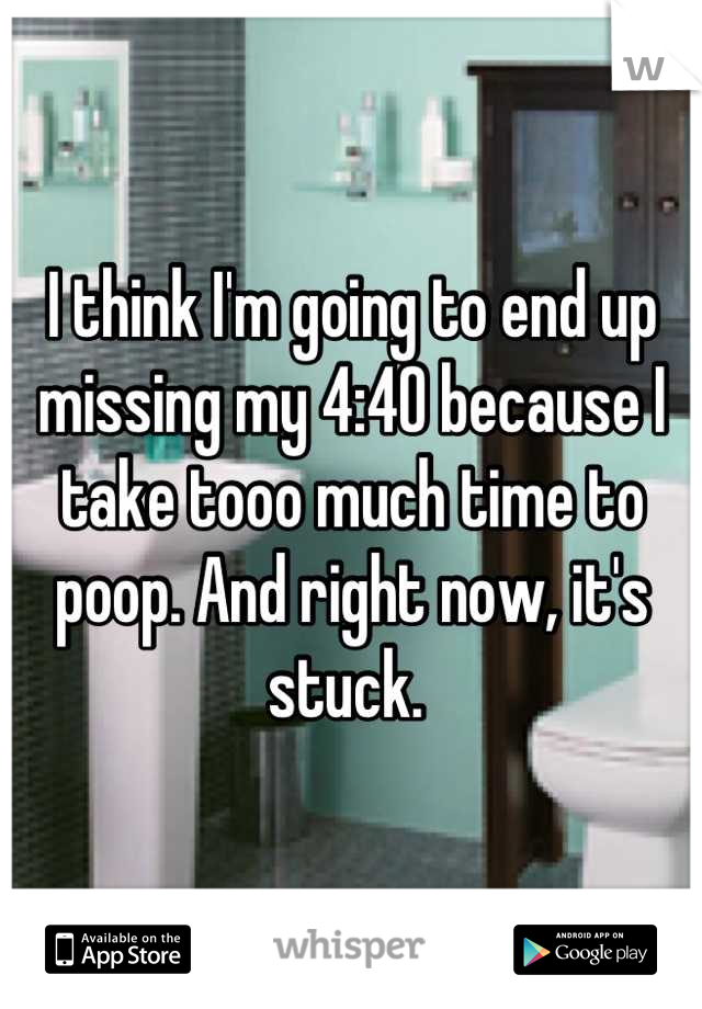 I think I'm going to end up missing my 4:40 because I take tooo much time to poop. And right now, it's stuck. 