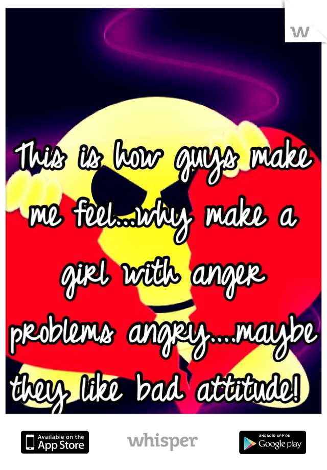 This is how guys make me feel...why make a girl with anger problems angry....maybe they like bad attitude! 