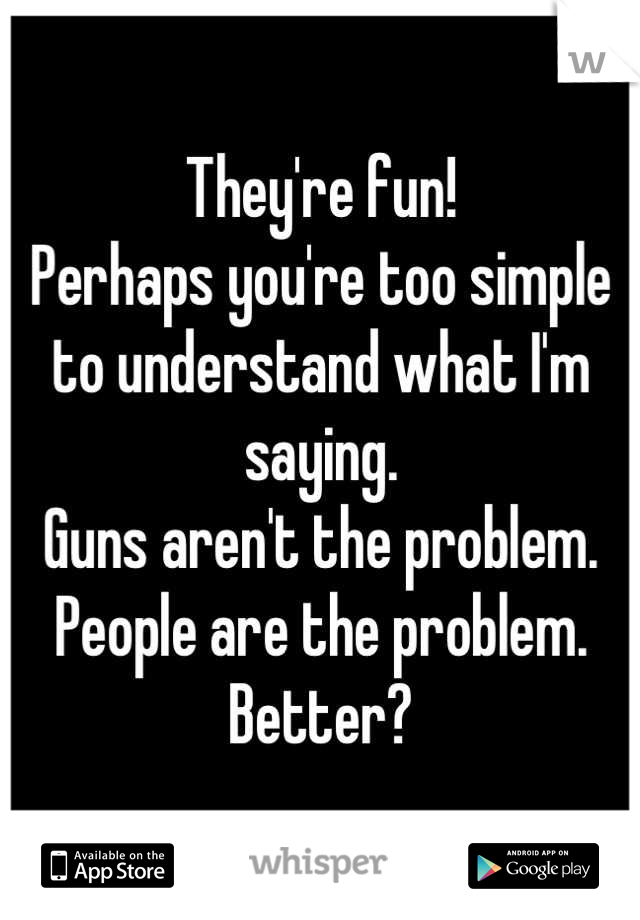They're fun!
Perhaps you're too simple to understand what I'm saying.
Guns aren't the problem. 
People are the problem.
Better?