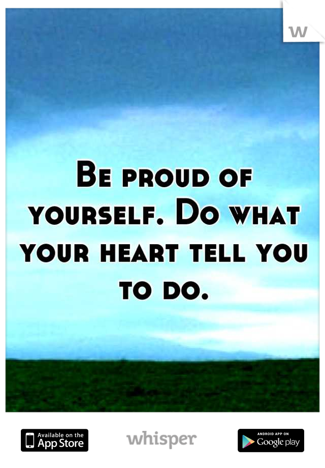 Be proud of yourself. Do what your heart tell you to do.