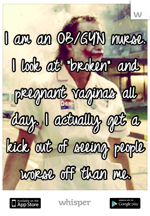 I am an OB/GYN nurse. I look at "broken" and pregnant vaginas all day. I actually get a kick out of seeing people worse off than me.