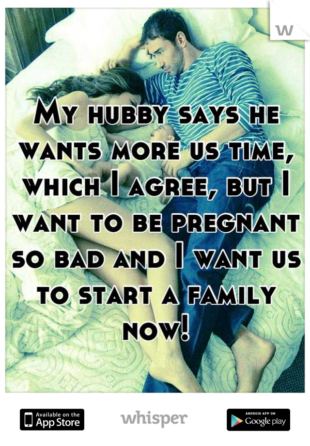 My hubby says he wants more us time, which I agree, but I want to be pregnant so bad and I want us to start a family now!