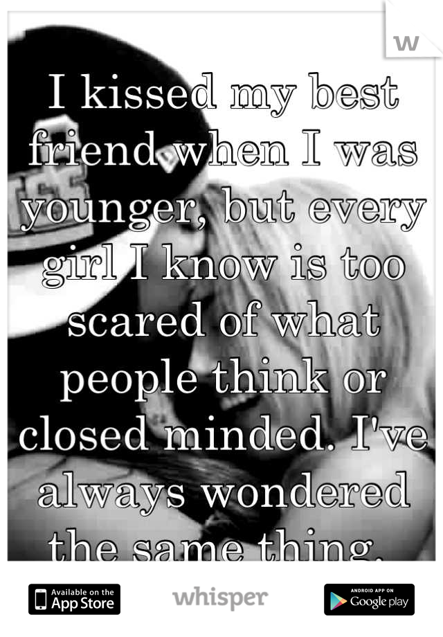 I kissed my best friend when I was younger, but every girl I know is too scared of what people think or closed minded. I've always wondered the same thing. 