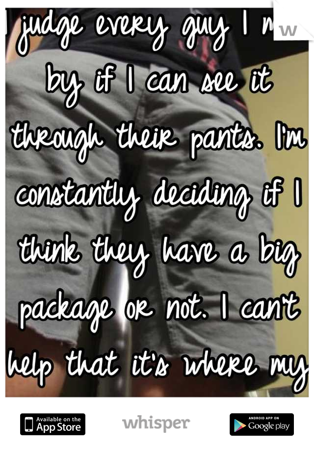 I judge every guy I meet by if I can see it through their pants. I'm constantly deciding if I think they have a big package or not. I can't help that it's where my eyes go every time..