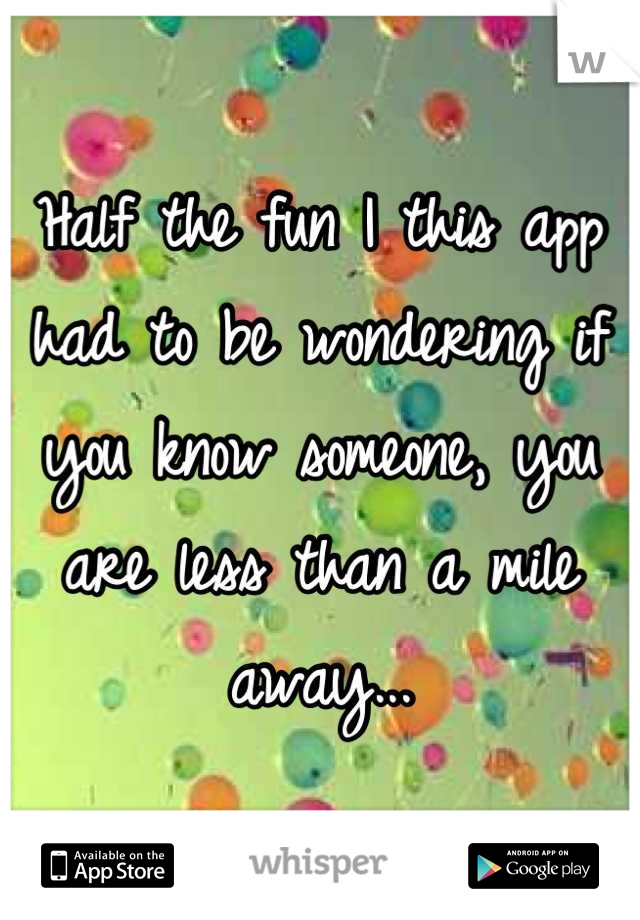 Half the fun I this app had to be wondering if you know someone, you are less than a mile away...