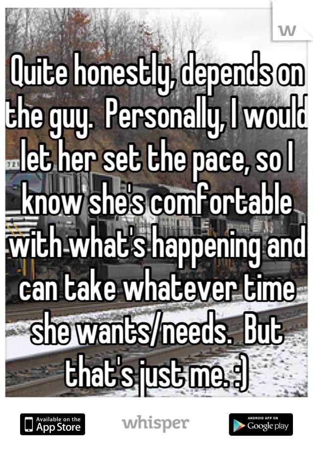 Quite honestly, depends on the guy.  Personally, I would let her set the pace, so I know she's comfortable with what's happening and can take whatever time she wants/needs.  But that's just me. :)