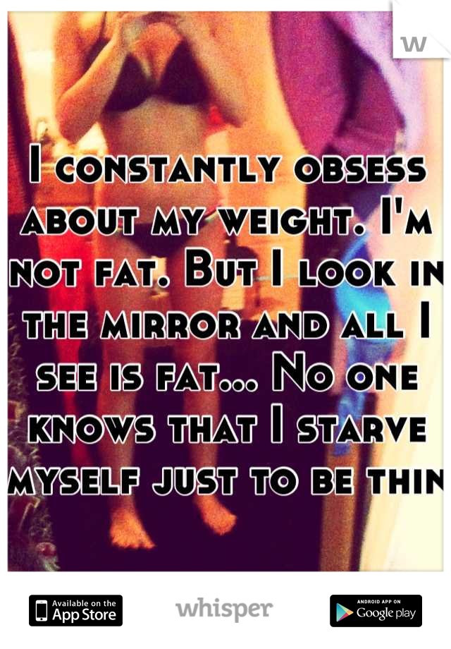 I constantly obsess about my weight. I'm not fat. But I look in the mirror and all I see is fat... No one knows that I starve myself just to be thin