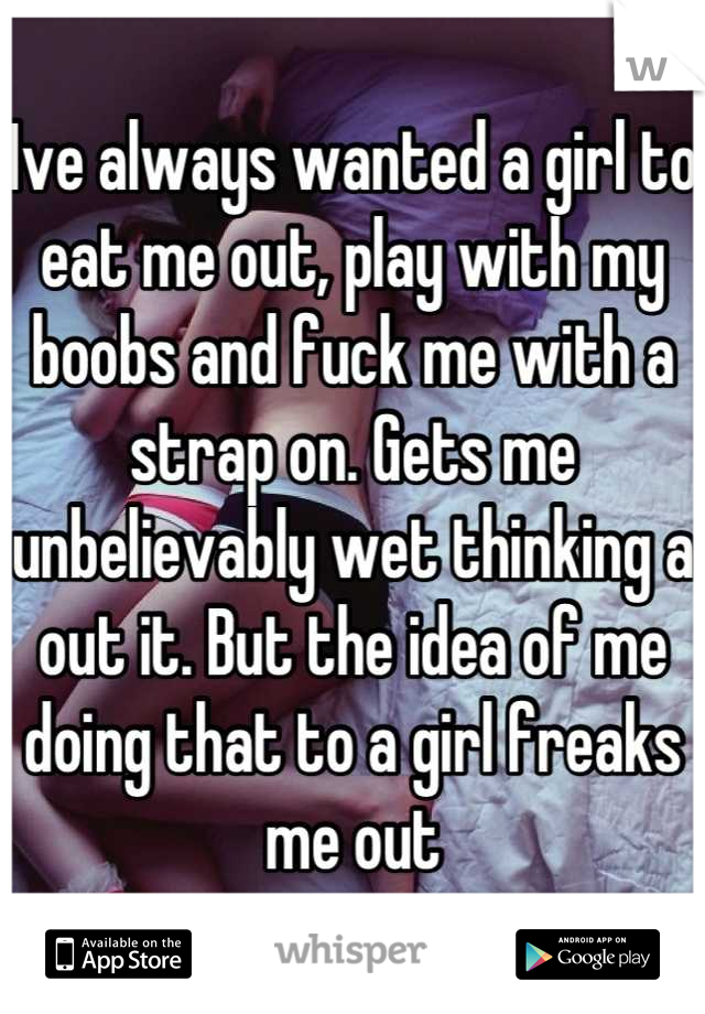 Ive always wanted a girl to eat me out, play with my boobs and fuck me with a strap on. Gets me unbelievably wet thinking a out it. But the idea of me doing that to a girl freaks me out