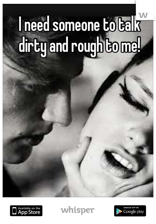 I need someone to talk dirty and rough to me!