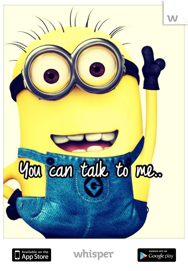 You can talk to me.. 
