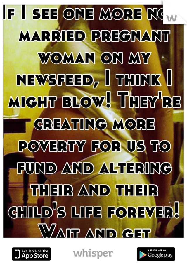 If I see one more non-married pregnant woman on my newsfeed, I think I might blow! They're creating more poverty for us to fund and altering their and their child's life forever! Wait and get married!