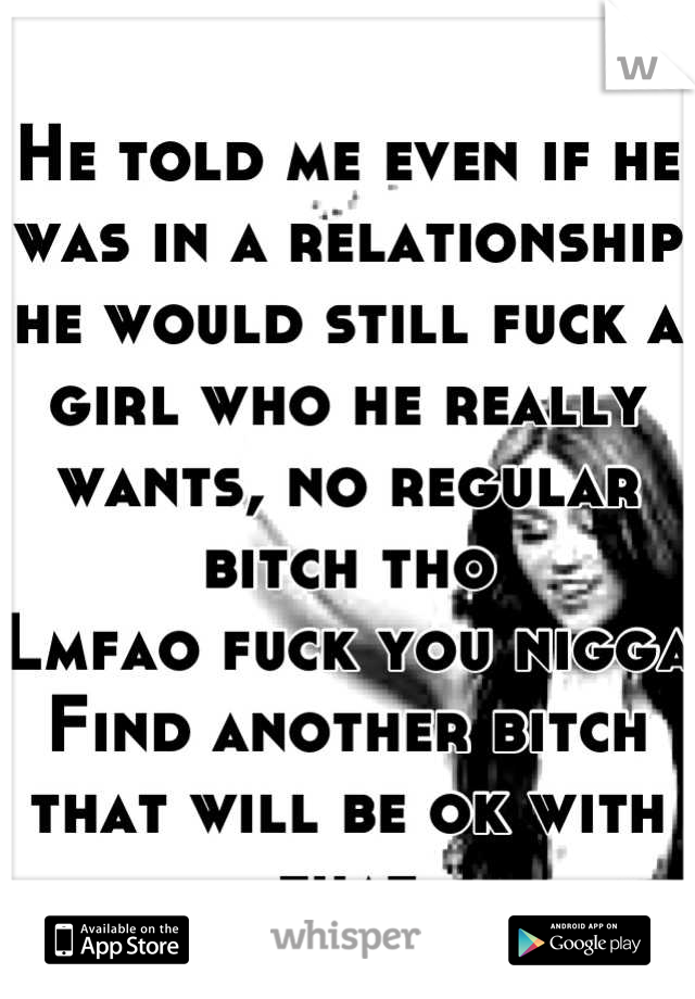 He told me even if he was in a relationship he would still fuck a girl who he really wants, no regular bitch tho
Lmfao fuck you nigga 
Find another bitch that will be ok with that 
Peace! 