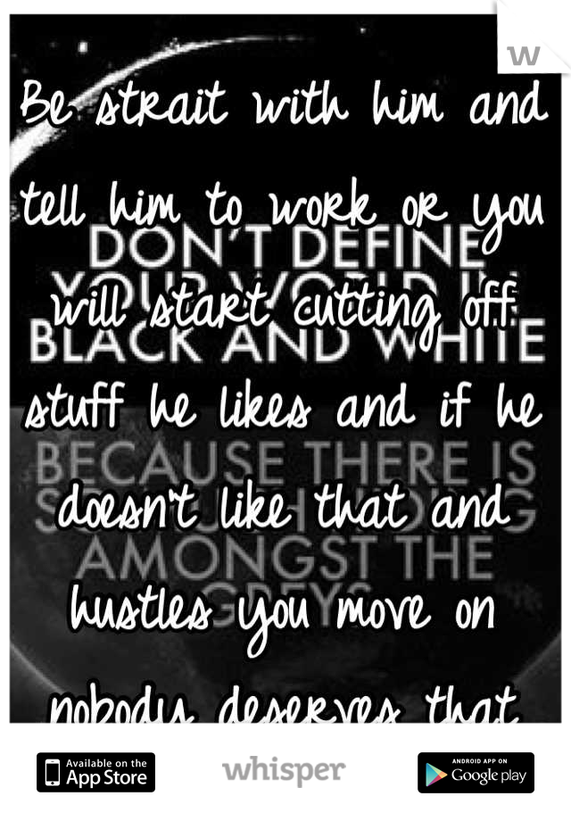 Be strait with him and tell him to work or you will start cutting off stuff he likes and if he doesn't like that and hustles you move on nobody deserves that