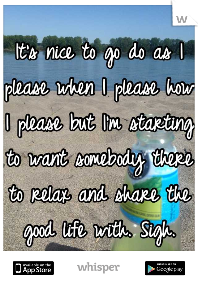 It's nice to go do as I please when I please how I please but I'm starting to want somebody there to relax and share the good life with. Sigh.