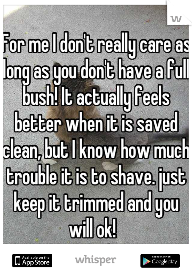 For me I don't really care as long as you don't have a full bush! It actually feels better when it is saved clean, but I know how much trouble it is to shave. just keep it trimmed and you will ok!  