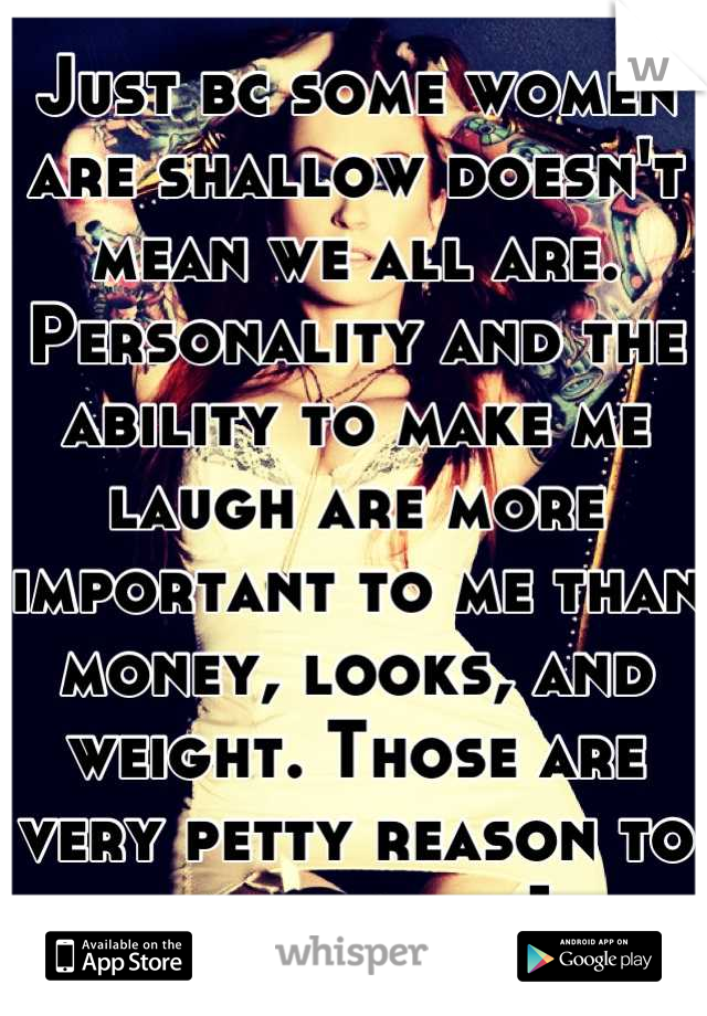 Just bc some women are shallow doesn't mean we all are. Personality and the ability to make me laugh are more important to me than money, looks, and weight. Those are very petty reason to be with sum1