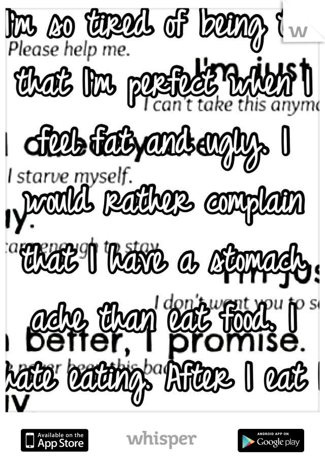 I'm so tired of being told that I'm perfect when I feel fat and ugly. I would rather complain that I have a stomach ache than eat food. I hate eating. After I eat I wanna throw up