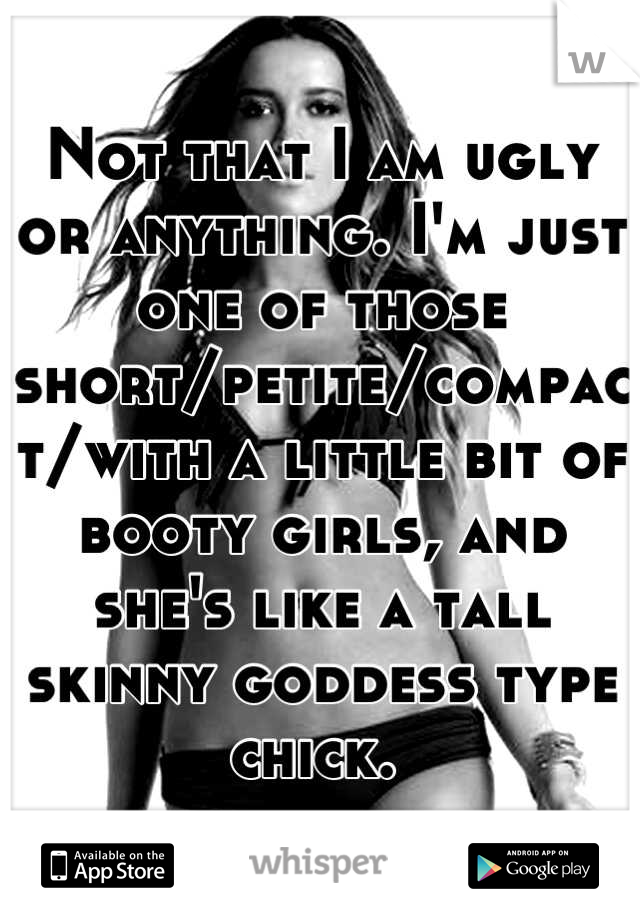 Not that I am ugly or anything. I'm just one of those short/petite/compact/with a little bit of booty girls, and she's like a tall skinny goddess type chick. 