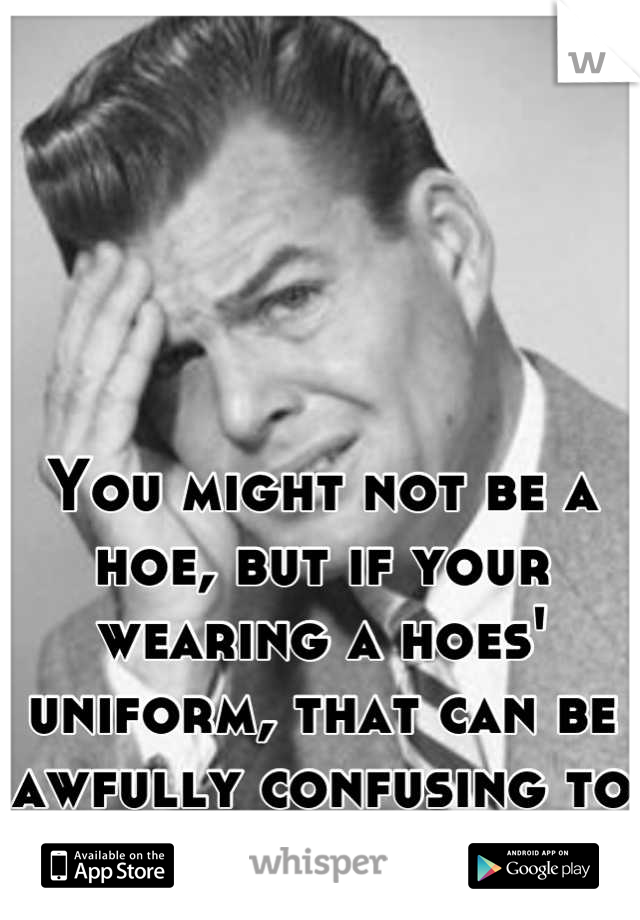 You might not be a hoe, but if your wearing a hoes' uniform, that can be awfully confusing to us guys.