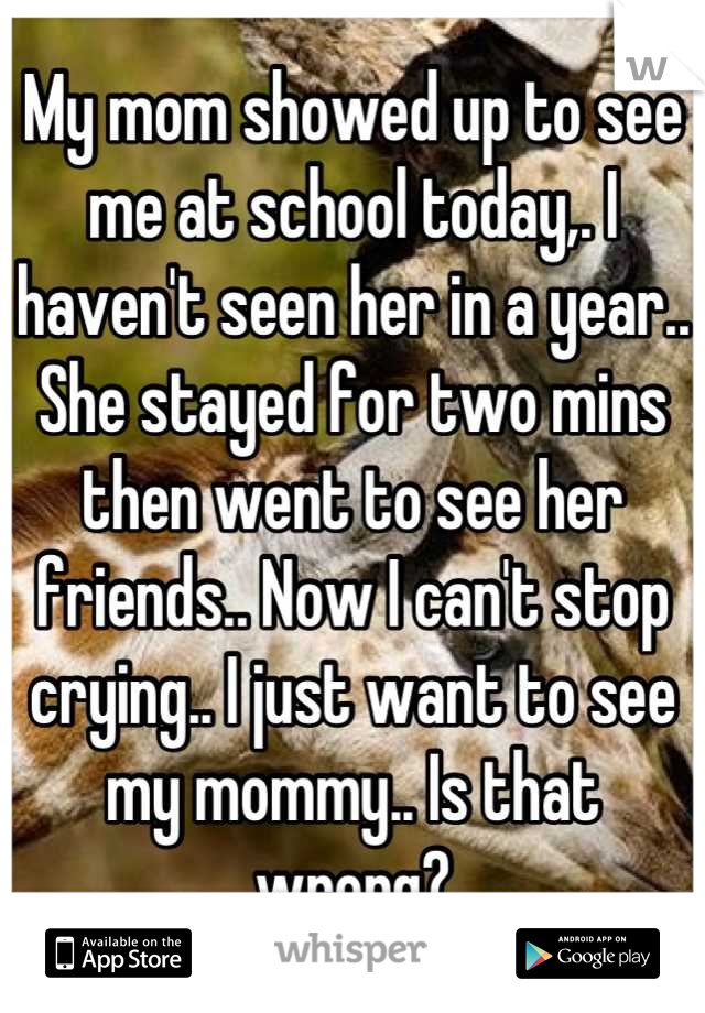 My mom showed up to see me at school today,. I haven't seen her in a year.. She stayed for two mins then went to see her friends.. Now I can't stop crying.. I just want to see my mommy.. Is that wrong?