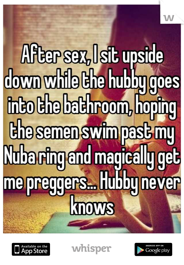 After sex, I sit upside down while the hubby goes into the bathroom, hoping the semen swim past my Nuba ring and magically get me preggers... Hubby never knows