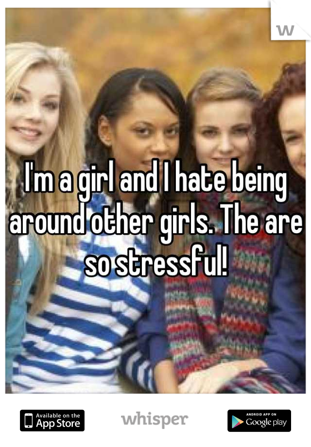 I'm a girl and I hate being around other girls. The are so stressful!