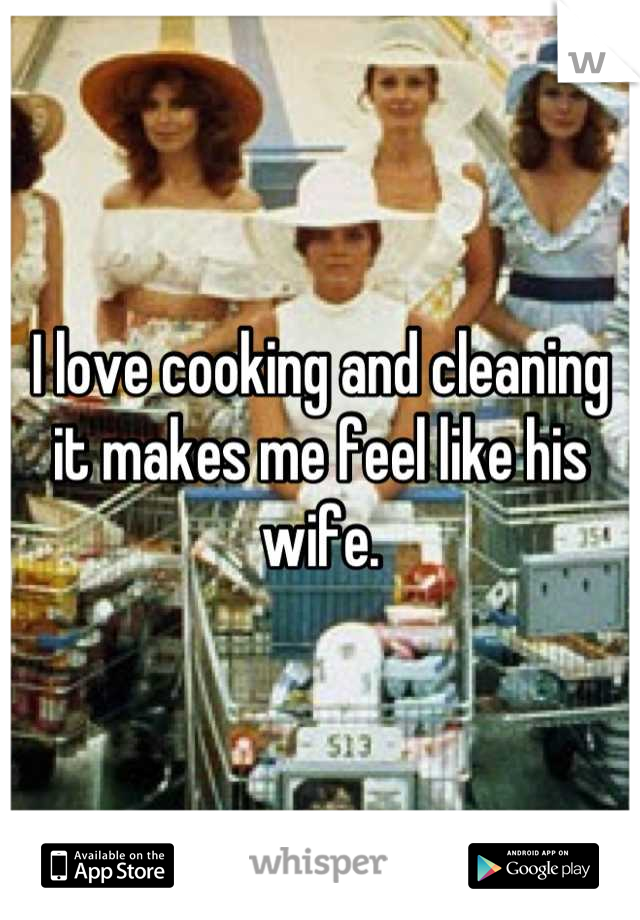 I love cooking and cleaning it makes me feel like his wife.