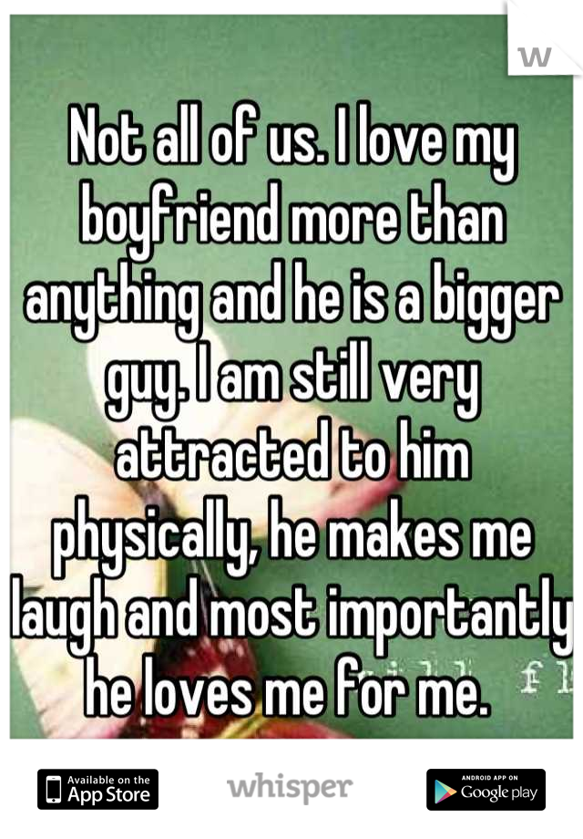 Not all of us. I love my boyfriend more than anything and he is a bigger guy. I am still very attracted to him physically, he makes me laugh and most importantly he loves me for me. 