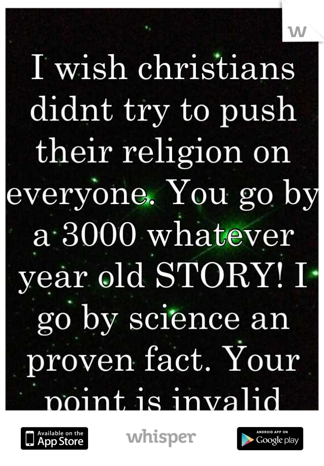 I wish christians didnt try to push their religion on everyone. You go by a 3000 whatever year old STORY! I go by science an proven fact. Your point is invalid