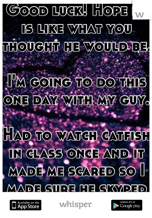 Good luck! Hope he is like what you thought he would be.

I'm going to do this one day with my guy.

Had to watch catfish in class once and it made me scared so I made sure he skyped me :p