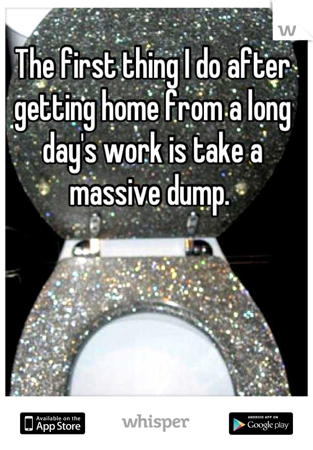 The first thing I do after getting home from a long day's work is take a massive dump. 